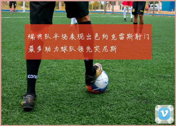 瑞典队半场表现出色约克雷斯射门最多助力球队领先突尼斯