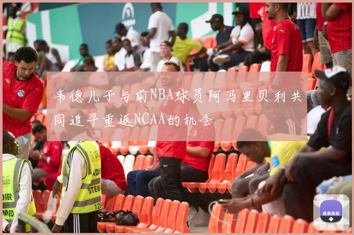 韦德儿子与前NBA球员阿马里贝利共同追寻重返NCAA的机会