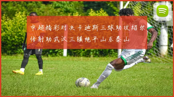 中超精彩对决卡迪斯三球助攻绍尔传射助武汉三镇绝平山东泰山