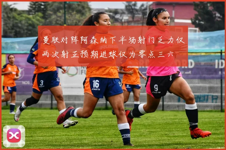 曼联对阵阿森纳下半场射门乏力仅两次射正预期进球仅为零点三六