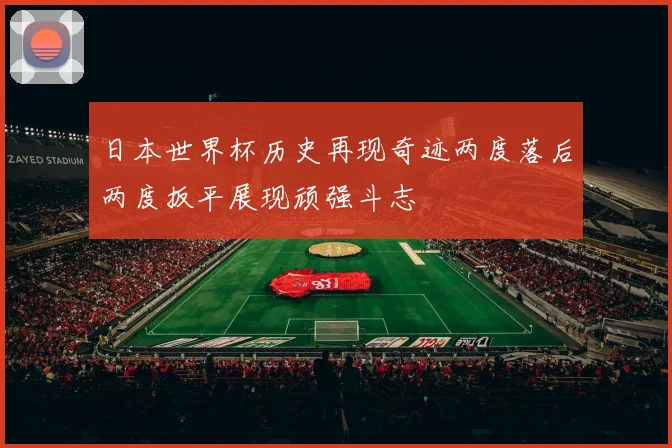 日本世界杯历史再现奇迹两度落后两度扳平展现顽强斗志