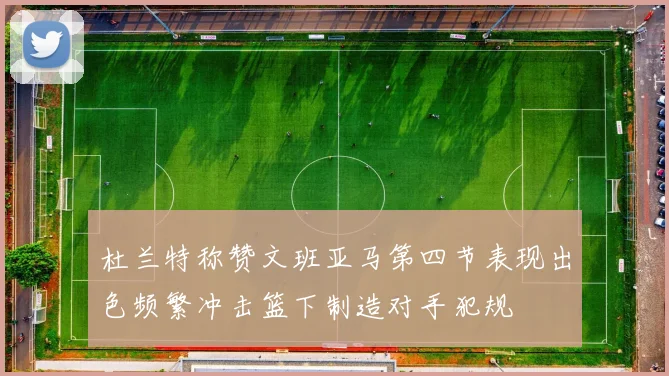 杜兰特称赞文班亚马第四节表现出色频繁冲击篮下制造对手犯规