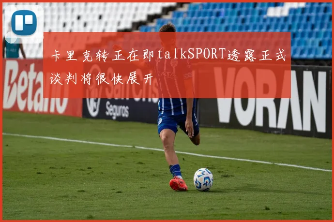 卡里克转正在即talkSPORT透露正式谈判将很快展开