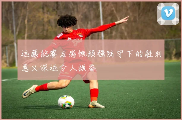 远藤航赛后感慨顽强防守下的胜利意义深远令人振奋