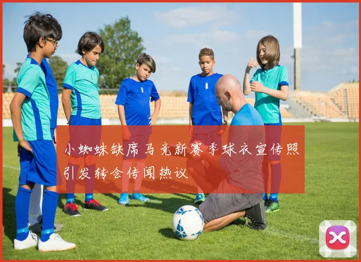 小蜘蛛缺席马竞新赛季球衣宣传照引发转会传闻热议