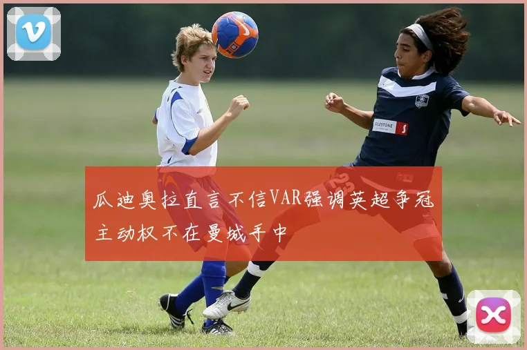 瓜迪奥拉直言不信VAR强调英超争冠主动权不在曼城手中