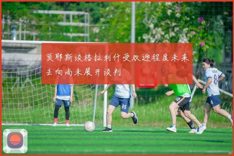 莫耶斯谈格拉利什受欢迎程度未来去向尚未展开谈判