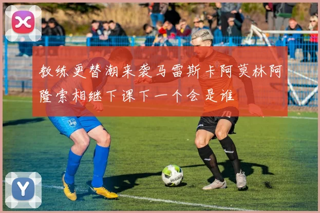 教练更替潮来袭马雷斯卡阿莫林阿隆索相继下课下一个会是谁