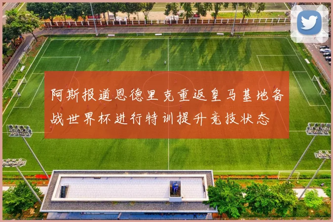 阿斯报道恩德里克重返皇马基地备战世界杯进行特训提升竞技状态
