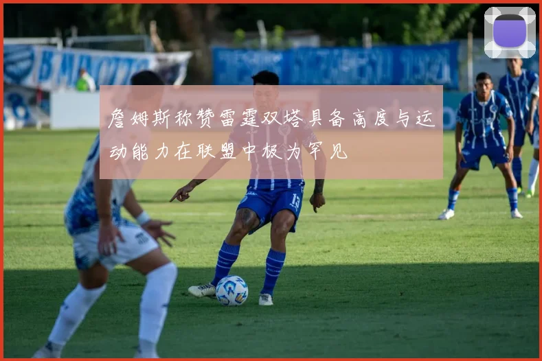 詹姆斯称赞雷霆双塔具备高度与运动能力在联盟中极为罕见