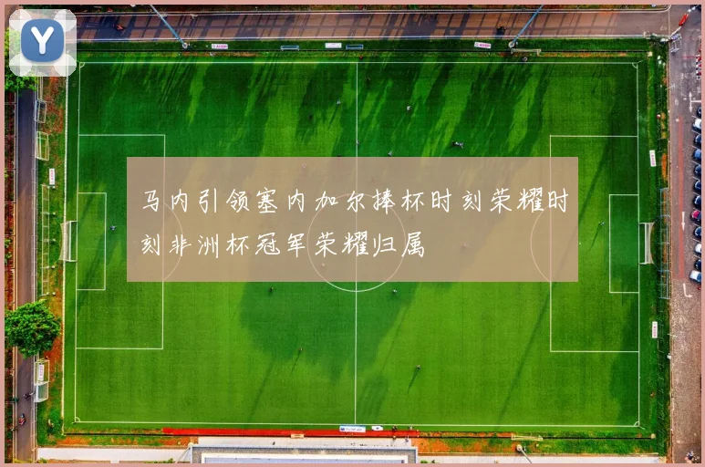 马内引领塞内加尔捧杯时刻荣耀时刻非洲杯冠军荣耀归属
