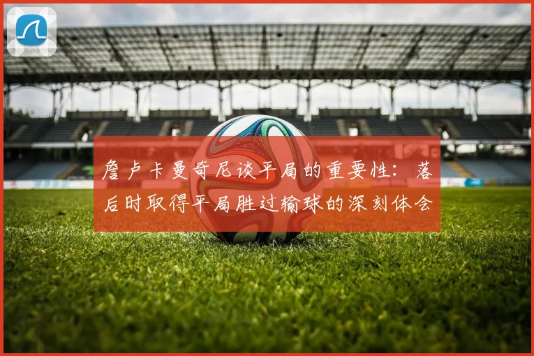 詹卢卡曼奇尼谈平局的重要性：落后时取得平局胜过输球的深刻体会