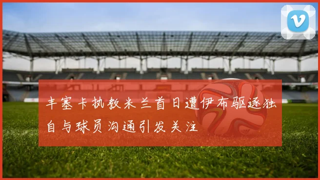丰塞卡执教米兰首日遭伊布驱逐独自与球员沟通引发关注