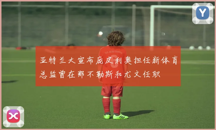 亚特兰大宣布庞皮利奥担任新体育总监曾在那不勒斯和尤文任职