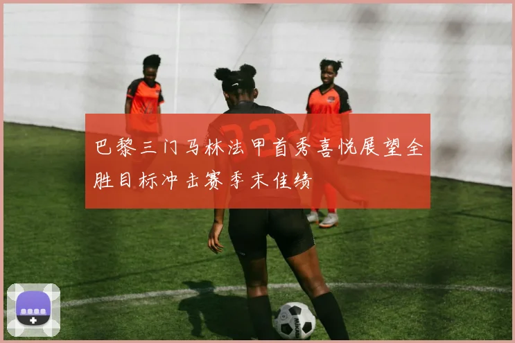 巴黎三门马林法甲首秀喜悦展望全胜目标冲击赛季末佳绩