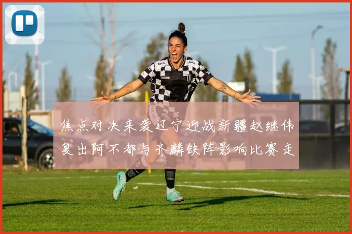 焦点对决来袭辽宁迎战新疆赵继伟复出阿不都与齐麟缺阵影响比赛走势