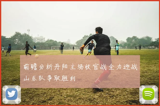 前瞻分析丹阳主场收官战全力迎战山东队争取胜利