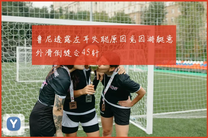 鲁尼透露左耳失聪原因竟因游艇意外滑倒缝合45针
