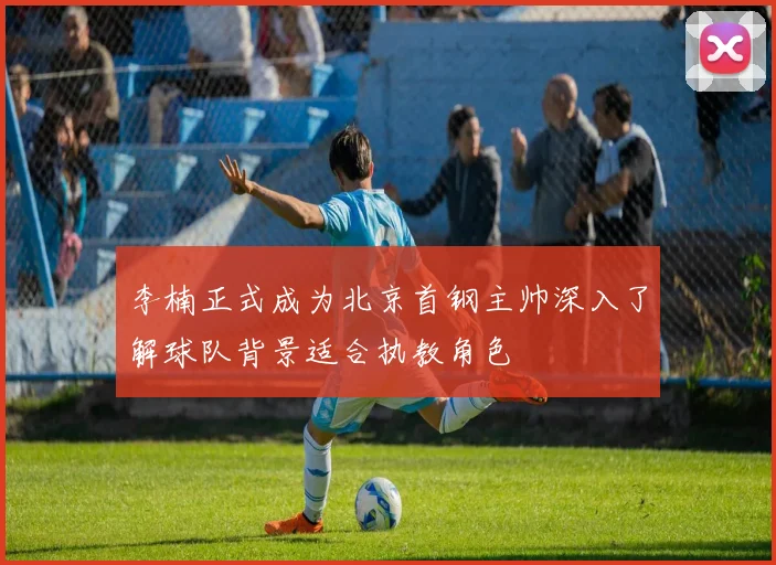 李楠正式成为北京首钢主帅深入了解球队背景适合执教角色