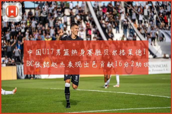 中国U17男篮热身赛胜贝尔格莱德IBC张懿赵杰表现出色贡献16分2助攻2抢断