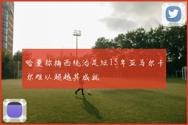 哈曼称梅西统治足坛15年亚马尔卡尔难以超越其成就