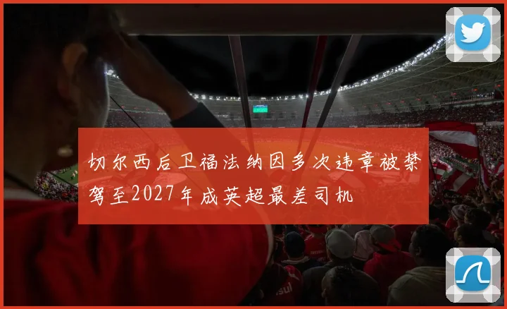 切尔西后卫福法纳因多次违章被禁驾至2027年成英超最差司机